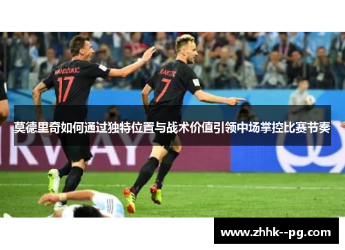 莫德里奇如何通过独特位置与战术价值引领中场掌控比赛节奏