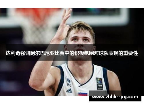 达利奇强调阿尔巴尼亚比赛中的积极氛围对球队表现的重要性