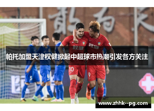 帕托加盟天津权健掀起中超球市热潮引发各方关注